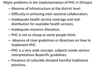 Major problems in the implementation of PHC in Ethiopia
– Absence of infrastructure at the district level.
– Difficulty in achieving inter-sectoral collaboration.
– Inadequate health service coverage and mal-
distribution for available health services.
– Inadequate resource allocation.
– PHC is not as cheap as some people think.
– Absence of clear guidelines or directives on how to
implement PHC.
– PHC is a very wide concept, subjects needs various
interpretations &specific guidelines.
– Presence of culturally dictated harmful traditional
practices.
 