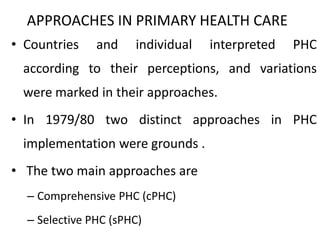 APPROACHES IN PRIMARY HEALTH CARE
• Countries and individual interpreted PHC
according to their perceptions, and variations
were marked in their approaches.
• In 1979/80 two distinct approaches in PHC
implementation were grounds .
• The two main approaches are
– Comprehensive PHC (cPHC)
– Selective PHC (sPHC)
 
