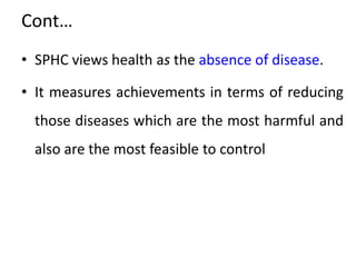 Cont…
• SPHC views health as the absence of disease.
• It measures achievements in terms of reducing
those diseases which are the most harmful and
also are the most feasible to control
 