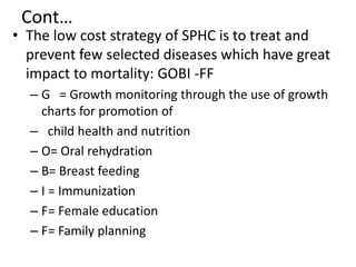 Cont…
• The low cost strategy of SPHC is to treat and
prevent few selected diseases which have great
impact to mortality: GOBI -FF
– G = Growth monitoring through the use of growth
charts for promotion of
– child health and nutrition
– O= Oral rehydration
– B= Breast feeding
– I = Immunization
– F= Female education
– F= Family planning
 