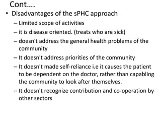 Cont….
• Disadvantages of the sPHC approach
– Limited scope of activities
– it is disease oriented. (treats who are sick)
– doesn't address the general health problems of the
community
– It doesn't address priorities of the community
– It doesn't made self-reliance i.e it causes the patient
to be dependent on the doctor, rather than capabling
the community to look after themselves.
– It doesn't recognize contribution and co-operation by
other sectors
 