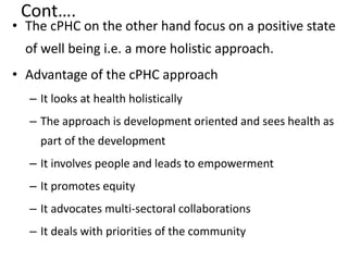 Cont….
• The cPHC on the other hand focus on a positive state
of well being i.e. a more holistic approach.
• Advantage of the cPHC approach
– It looks at health holistically
– The approach is development oriented and sees health as
part of the development
– It involves people and leads to empowerment
– It promotes equity
– It advocates multi-sectoral collaborations
– It deals with priorities of the community
 