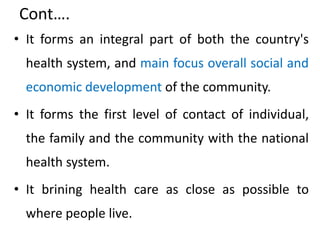 Cont….
• It forms an integral part of both the country's
health system, and main focus overall social and
economic development of the community.
• It forms the first level of contact of individual,
the family and the community with the national
health system.
• It brining health care as close as possible to
where people live.
 