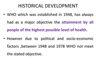 HISTORICAL DEVELOPMENT
• WHO which was established in 1948, has always
had as a major objective the attainment by all
people of the highest possible level of health.
• However due to political and socio-economic
factors ,between 1948 and 1978 WHO not meet
the stated objective.
 