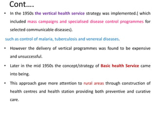 Cont….
• In the 1950s the vertical health service strategy was implemented.( which
included mass campaigns and specialised disease control programmes for
selected communicable diseases).
such as control of malaria, tuberculosis and venereal diseases.
• However the delivery of vertical programmes was found to be expensive
and unsuccessful.
• Later in the mid 1950s the concept/strategy of Basic health Service came
into being.
• This approach gave more attention to rural areas through construction of
health centres and health station providing both preventive and curative
care.
 