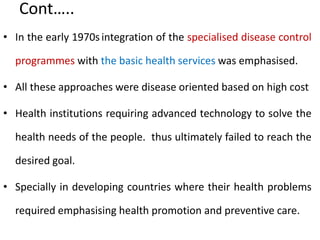 Cont…..
• In the early 1970sintegration of the specialised disease control
programmes with the basic health services was emphasised.
• All these approaches were disease oriented based on high cost
• Health institutions requiring advanced technology to solve the
health needs of the people. thus ultimately failed to reach the
desired goal.
• Specially in developing countries where their health problems
required emphasising health promotion and preventive care.
 