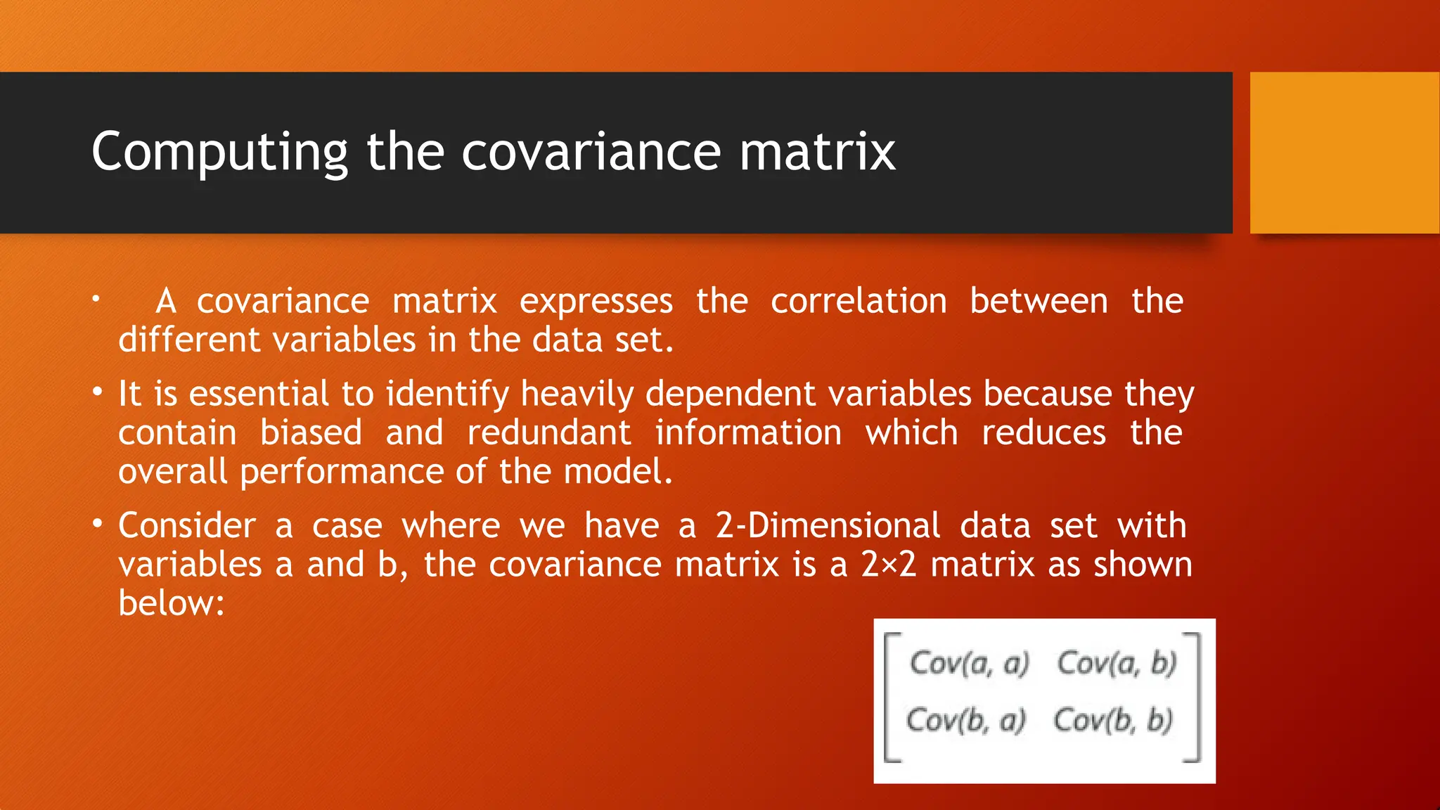 Computing the covariance matrix
• A covariance matrix expresses the correlation between the
different variables in the data set.
• It is essential to identify heavily dependent variables because they
contain biased and redundant information which reduces the
overall performance of the model.
• Consider a case where we have a 2-Dimensional data set with
variables a and b, the covariance matrix is a 2×2 matrix as shown
below:
 