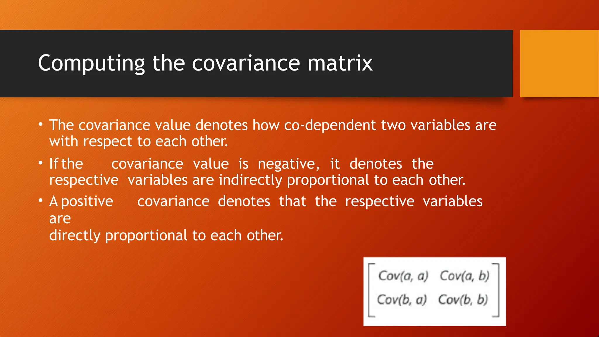 Computing the covariance matrix
• The covariance value denotes how co-dependent two variables are
with respect to each other.
• Ifthe covariance value is negative, it denotes the
respective variables are indirectly proportional to each other.
• A positive covariance denotes that the respective variables
are
directly proportional to each other.
 