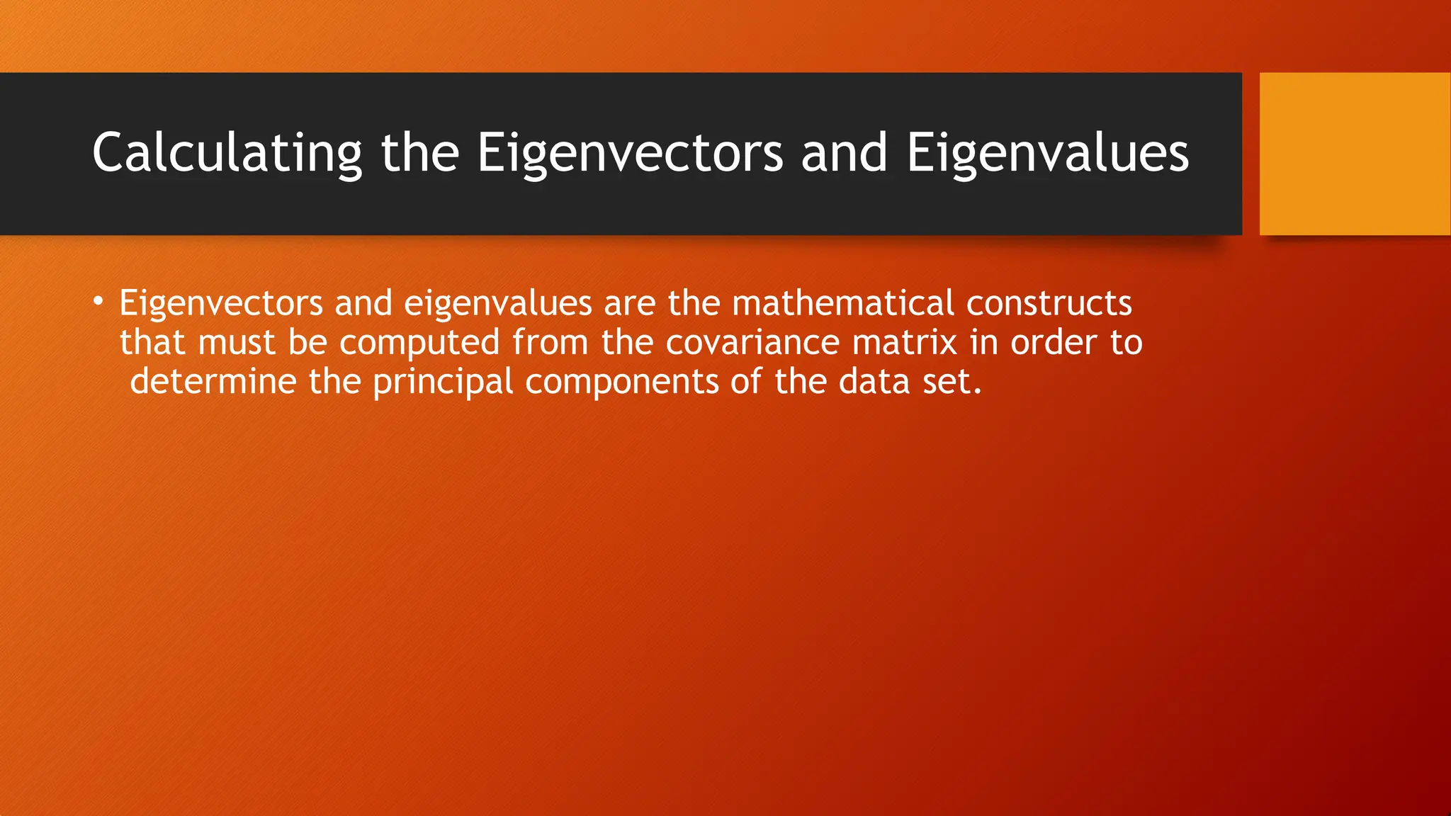 Calculating the Eigenvectors and Eigenvalues
• Eigenvectors and eigenvalues are the mathematical constructs
that must be computed from the covariance matrix in order to
determine the principal components of the data set.
 