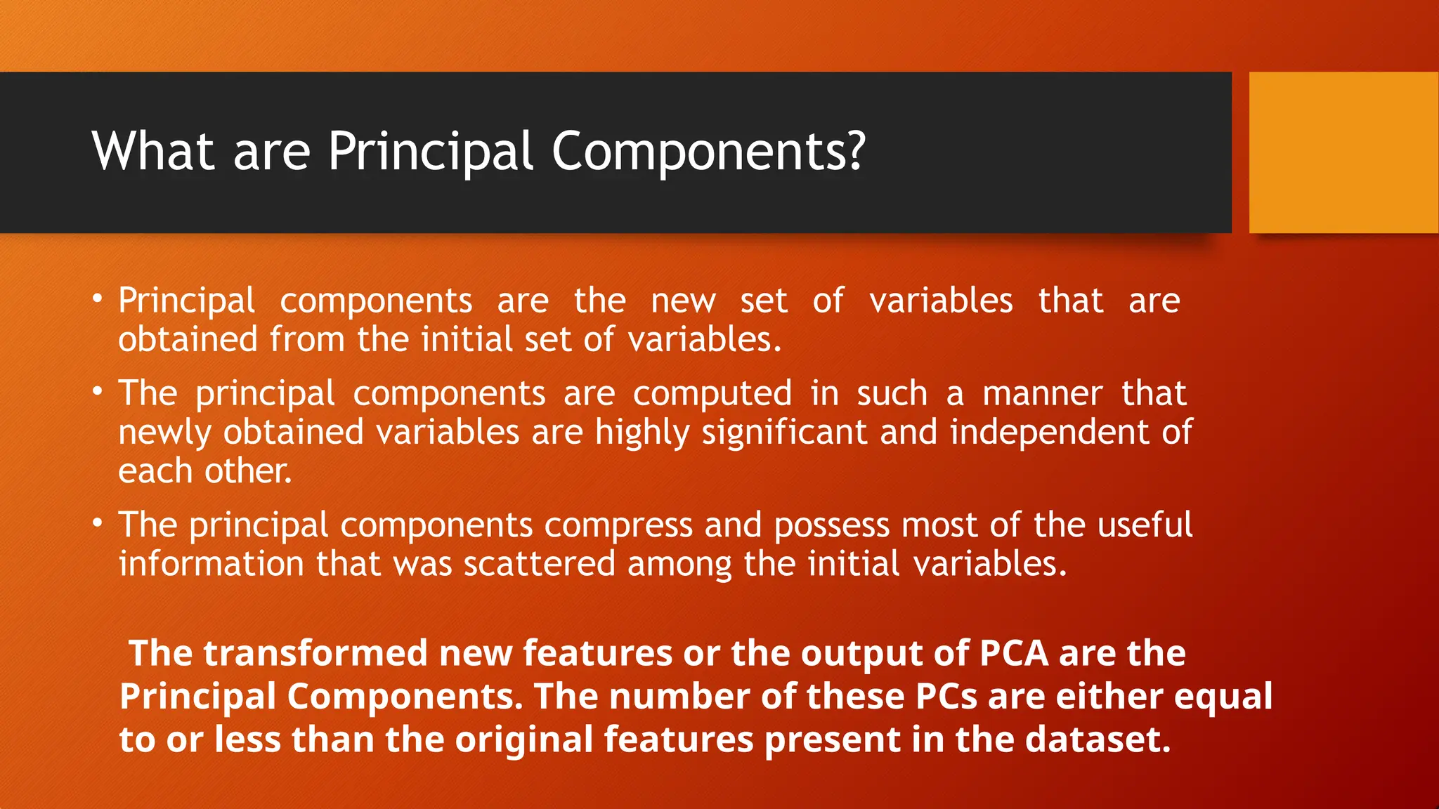 What are Principal Components?
• Principal components are the new set of variables that are
obtained from the initial set of variables.
• The principal components are computed in such a manner that
newly obtained variables are highly significant and independent of
each other.
• The principal components compress and possess most of the useful
information that was scattered among the initial variables.
The transformed new features or the output of PCA are the
Principal Components. The number of these PCs are either equal
to or less than the original features present in the dataset.
 