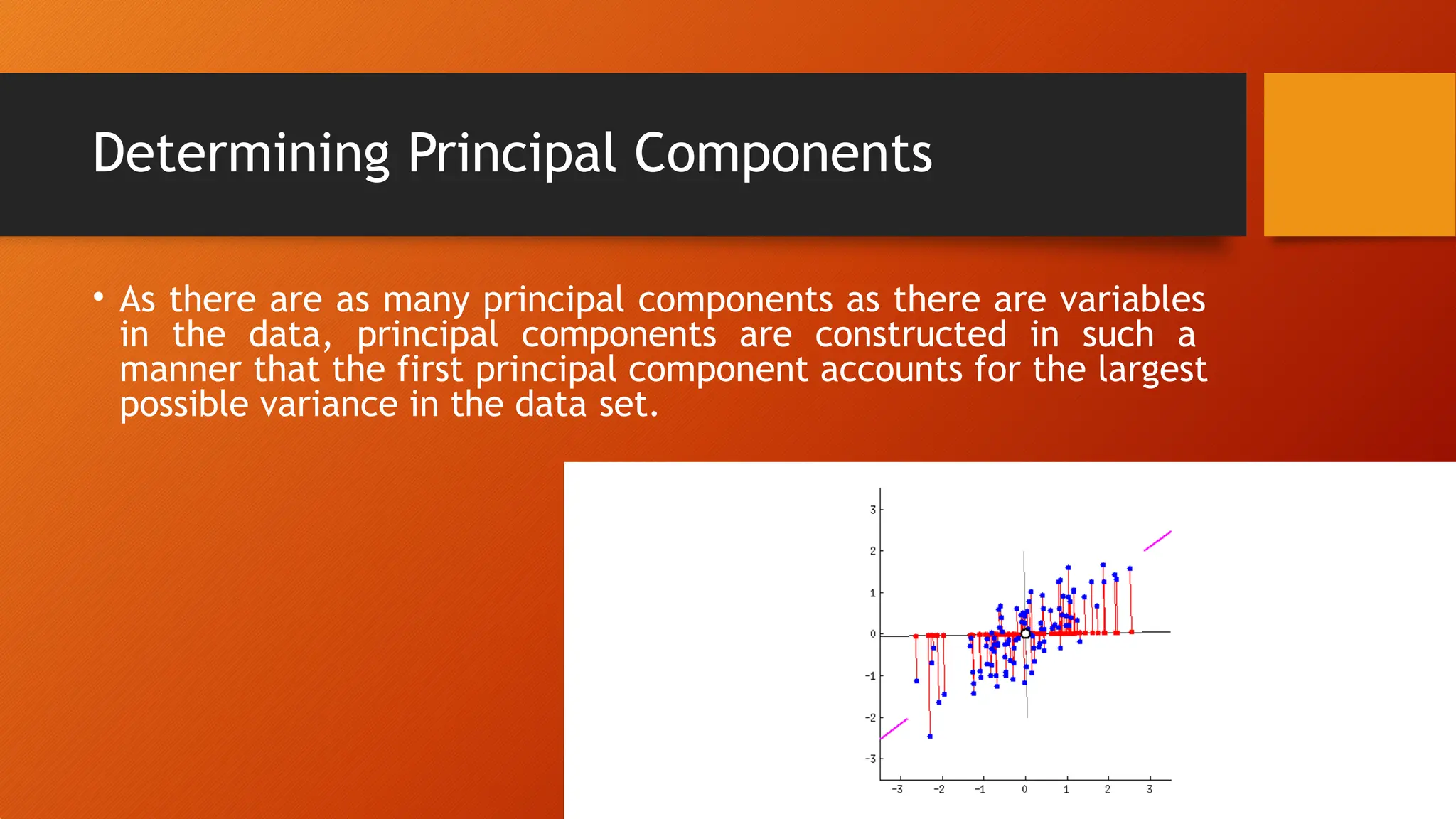 Determining Principal Components
• As there are as many principal components as there are variables
in the data, principal components are constructed in such a
manner that the first principal component accounts for the largest
possible variance in the data set.
 