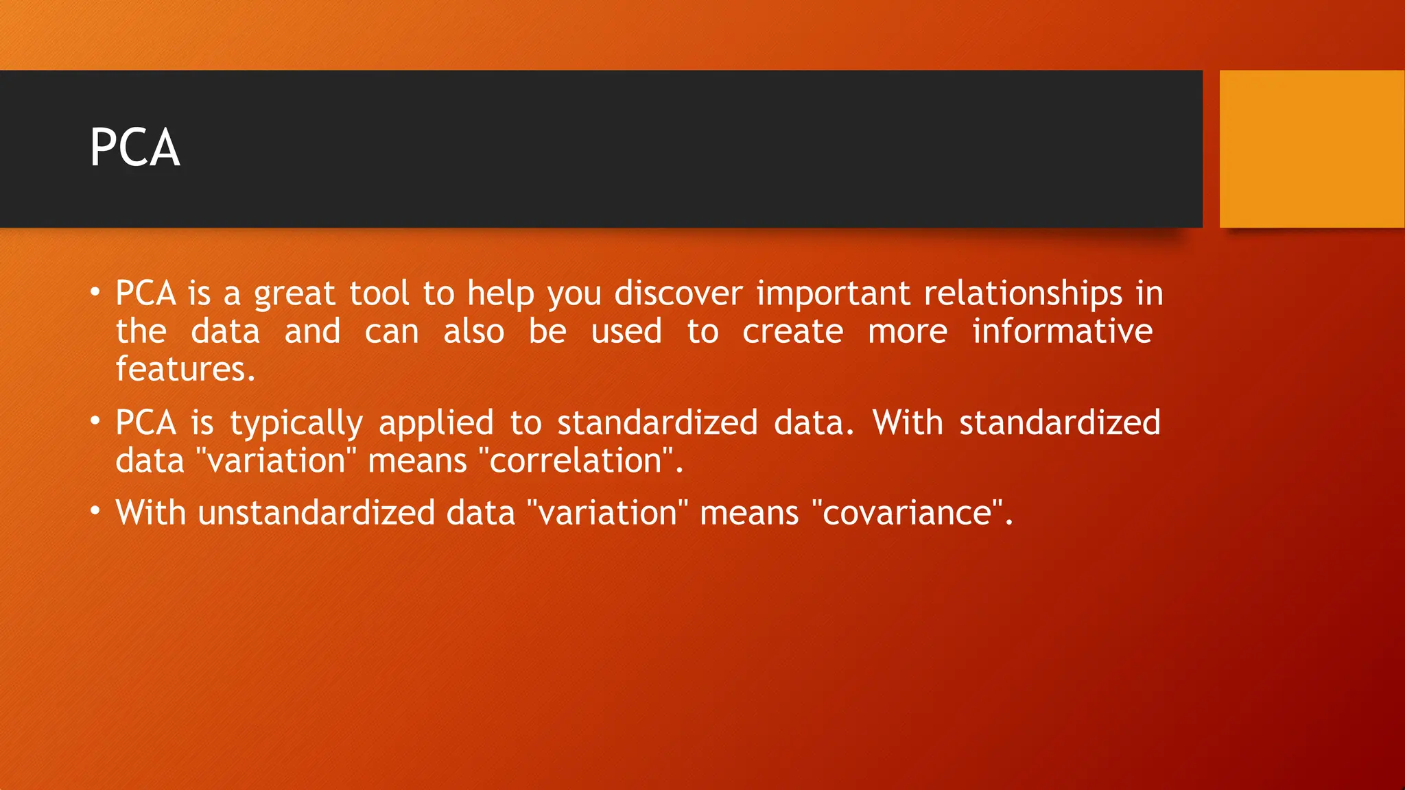 PCA
• PCA is a great tool to help you discover important relationships in
the data and can also be used to create more informative
features.
• PCA is typically applied to standardized data. With standardized
data "variation" means "correlation".
• With unstandardized data "variation" means "covariance".
 