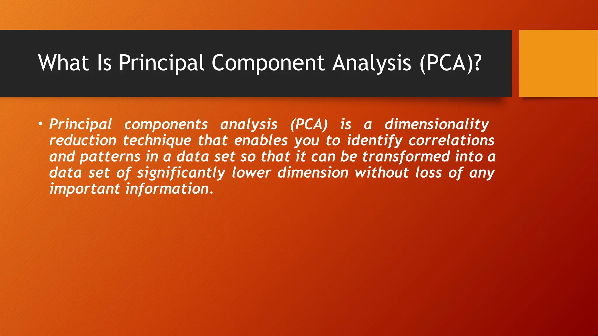 What Is Principal Component Analysis (PCA)?
• Principal components analysis (PCA) is a dimensionality
reduction technique that enables you to identify correlations
and patterns in a data set so that it can be transformed into a
data set of significantly lower dimension without loss of any
important information.
 