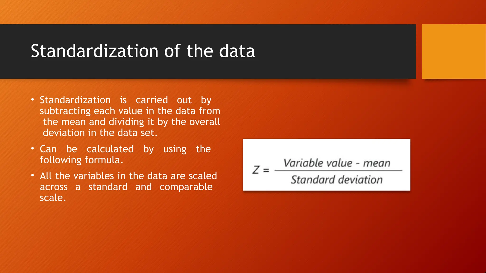 Standardization of the data
• Standardization is carried out by
subtracting each value in the data from
the mean and dividing it by the overall
deviation in the data set.
• Can be calculated by using the
following formula.
• All the variables in the data are scaled
across a standard and comparable
scale.
 