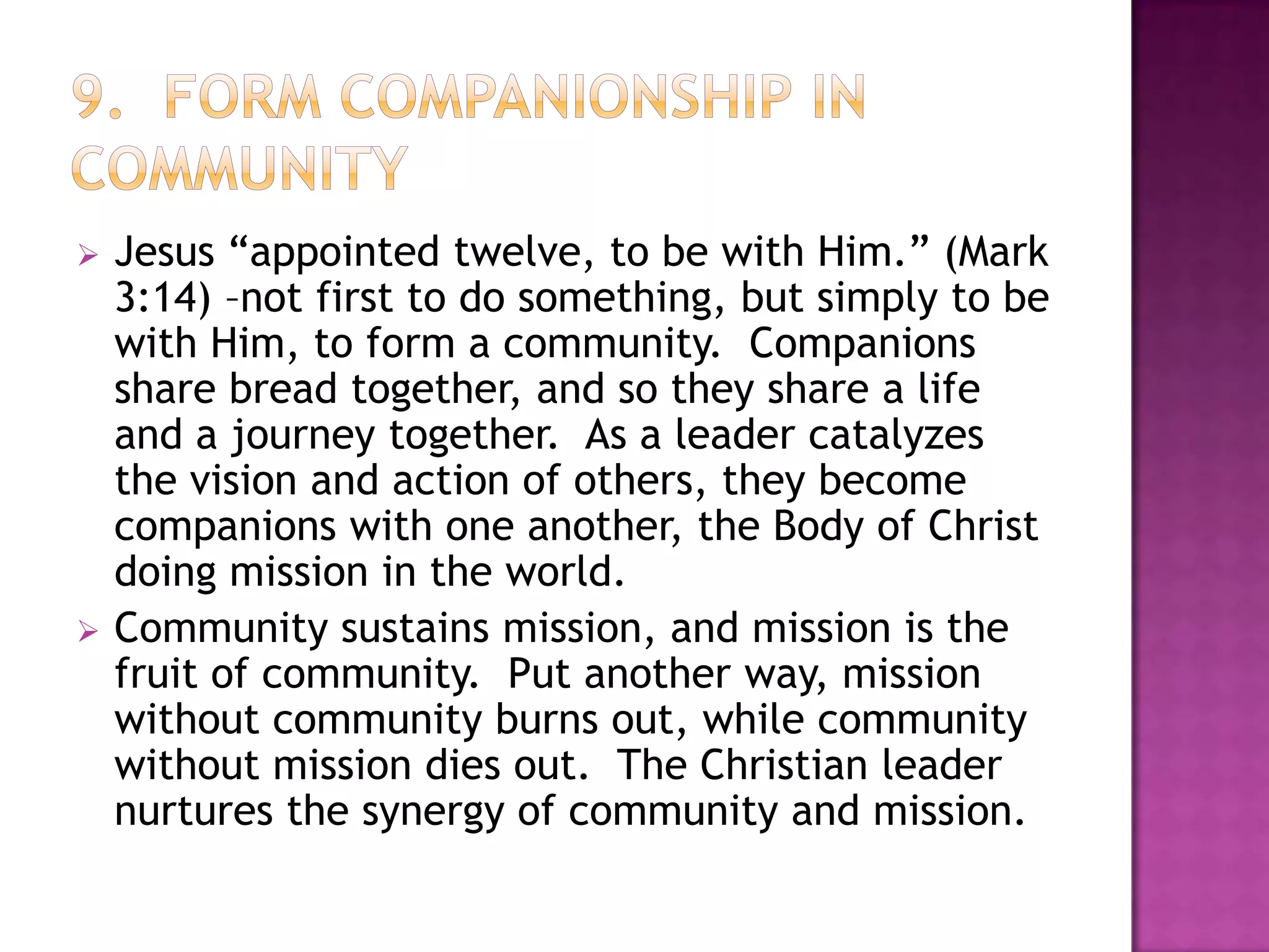 



Jesus “appointed twelve, to be with Him.” (Mark
3:14) –not first to do something, but simply to be
with Him, to form a community. Companions
share bread together, and so they share a life
and a journey together. As a leader catalyzes
the vision and action of others, they become
companions with one another, the Body of Christ
doing mission in the world.
Community sustains mission, and mission is the
fruit of community. Put another way, mission
without community burns out, while community
without mission dies out. The Christian leader
nurtures the synergy of community and mission.

 