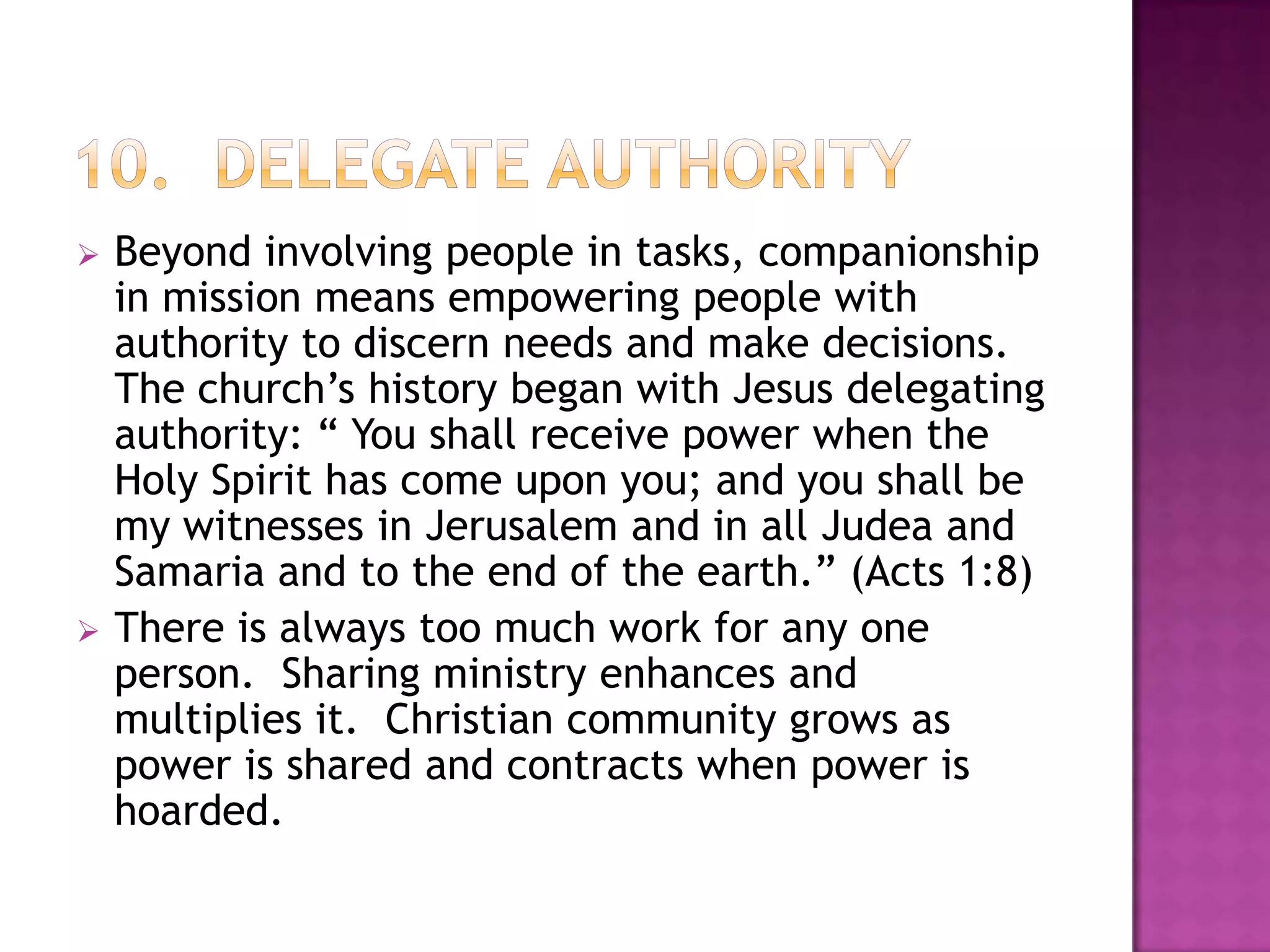 



Beyond involving people in tasks, companionship
in mission means empowering people with
authority to discern needs and make decisions.
The church’s history began with Jesus delegating
authority: “ You shall receive power when the
Holy Spirit has come upon you; and you shall be
my witnesses in Jerusalem and in all Judea and
Samaria and to the end of the earth.” (Acts 1:8)
There is always too much work for any one
person. Sharing ministry enhances and
multiplies it. Christian community grows as
power is shared and contracts when power is
hoarded.

 