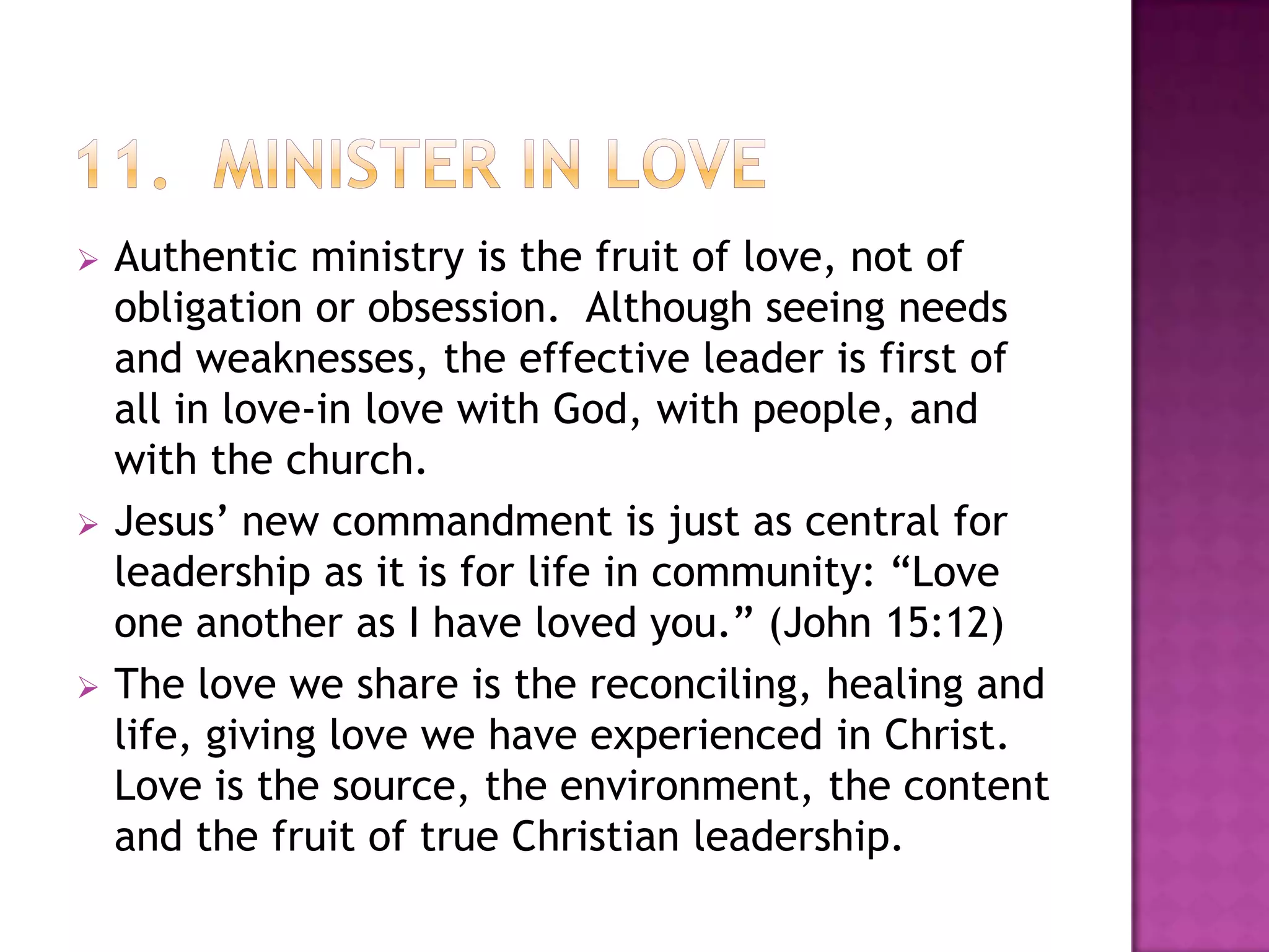 





Authentic ministry is the fruit of love, not of
obligation or obsession. Although seeing needs
and weaknesses, the effective leader is first of
all in love-in love with God, with people, and
with the church.
Jesus’ new commandment is just as central for
leadership as it is for life in community: “Love
one another as I have loved you.” (John 15:12)
The love we share is the reconciling, healing and
life, giving love we have experienced in Christ.
Love is the source, the environment, the content
and the fruit of true Christian leadership.

 