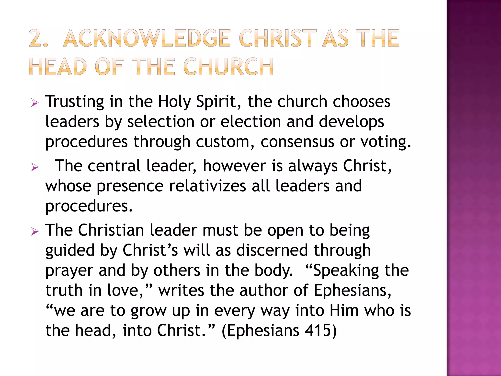 





Trusting in the Holy Spirit, the church chooses
leaders by selection or election and develops
procedures through custom, consensus or voting.
The central leader, however is always Christ,
whose presence relativizes all leaders and
procedures.
The Christian leader must be open to being
guided by Christ’s will as discerned through
prayer and by others in the body. “Speaking the
truth in love,” writes the author of Ephesians,
“we are to grow up in every way into Him who is
the head, into Christ.” (Ephesians 415)

 