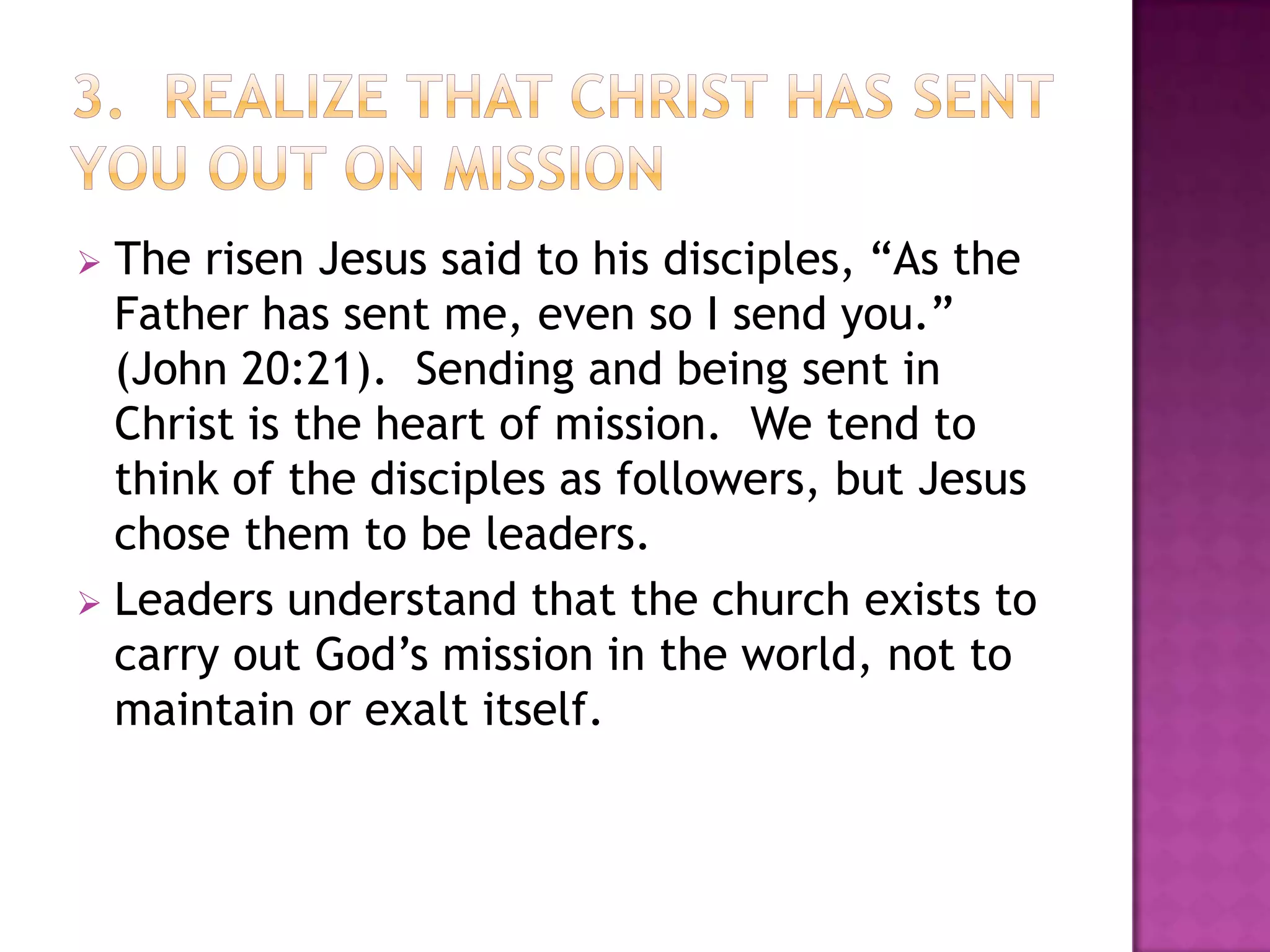 The risen Jesus said to his disciples, “As the
Father has sent me, even so I send you.”
(John 20:21). Sending and being sent in
Christ is the heart of mission. We tend to
think of the disciples as followers, but Jesus
chose them to be leaders.
 Leaders understand that the church exists to
carry out God’s mission in the world, not to
maintain or exalt itself.


 