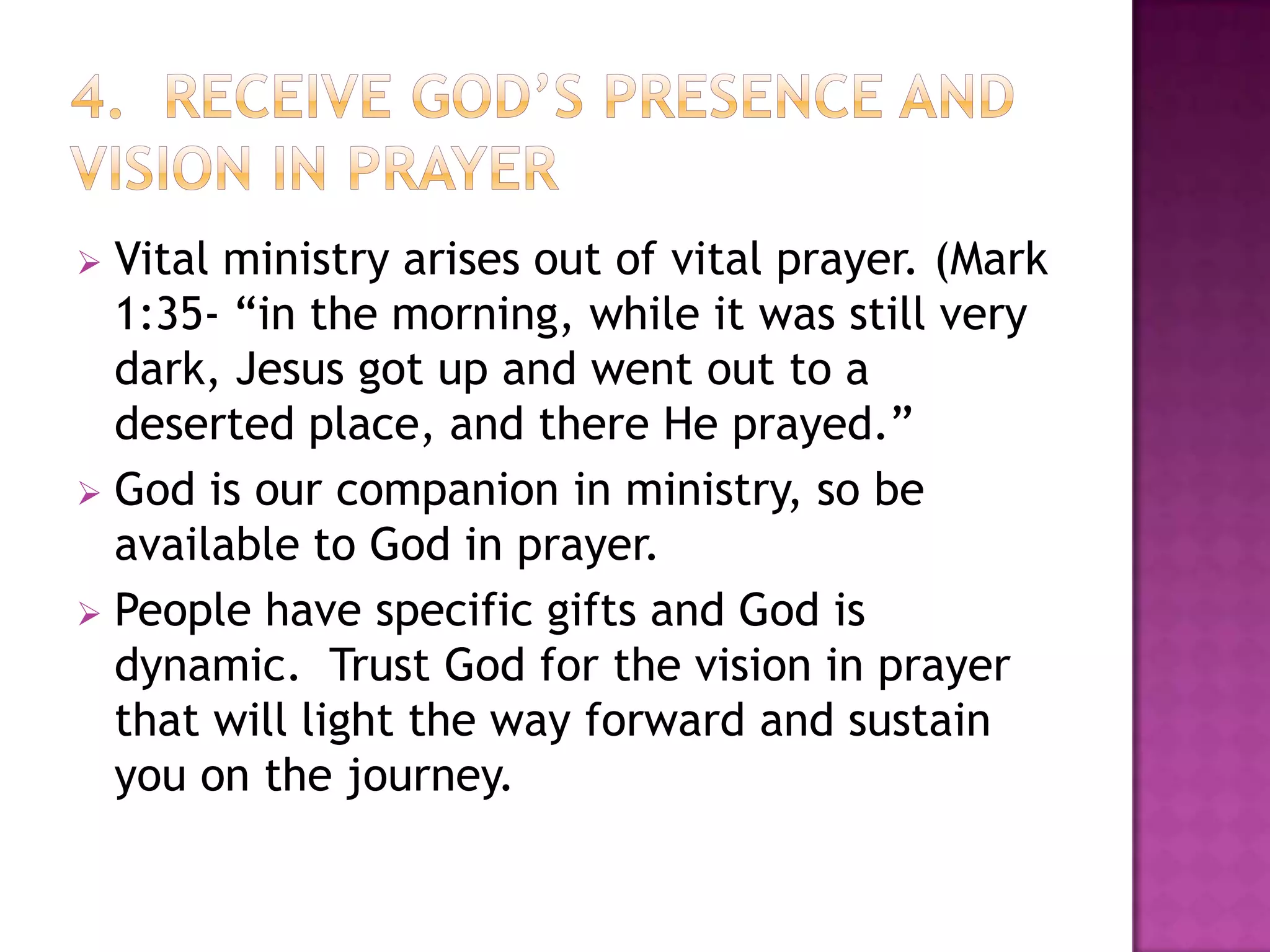 Vital ministry arises out of vital prayer. (Mark
1:35- “in the morning, while it was still very
dark, Jesus got up and went out to a
deserted place, and there He prayed.”
 God is our companion in ministry, so be
available to God in prayer.
 People have specific gifts and God is
dynamic. Trust God for the vision in prayer
that will light the way forward and sustain
you on the journey.


 