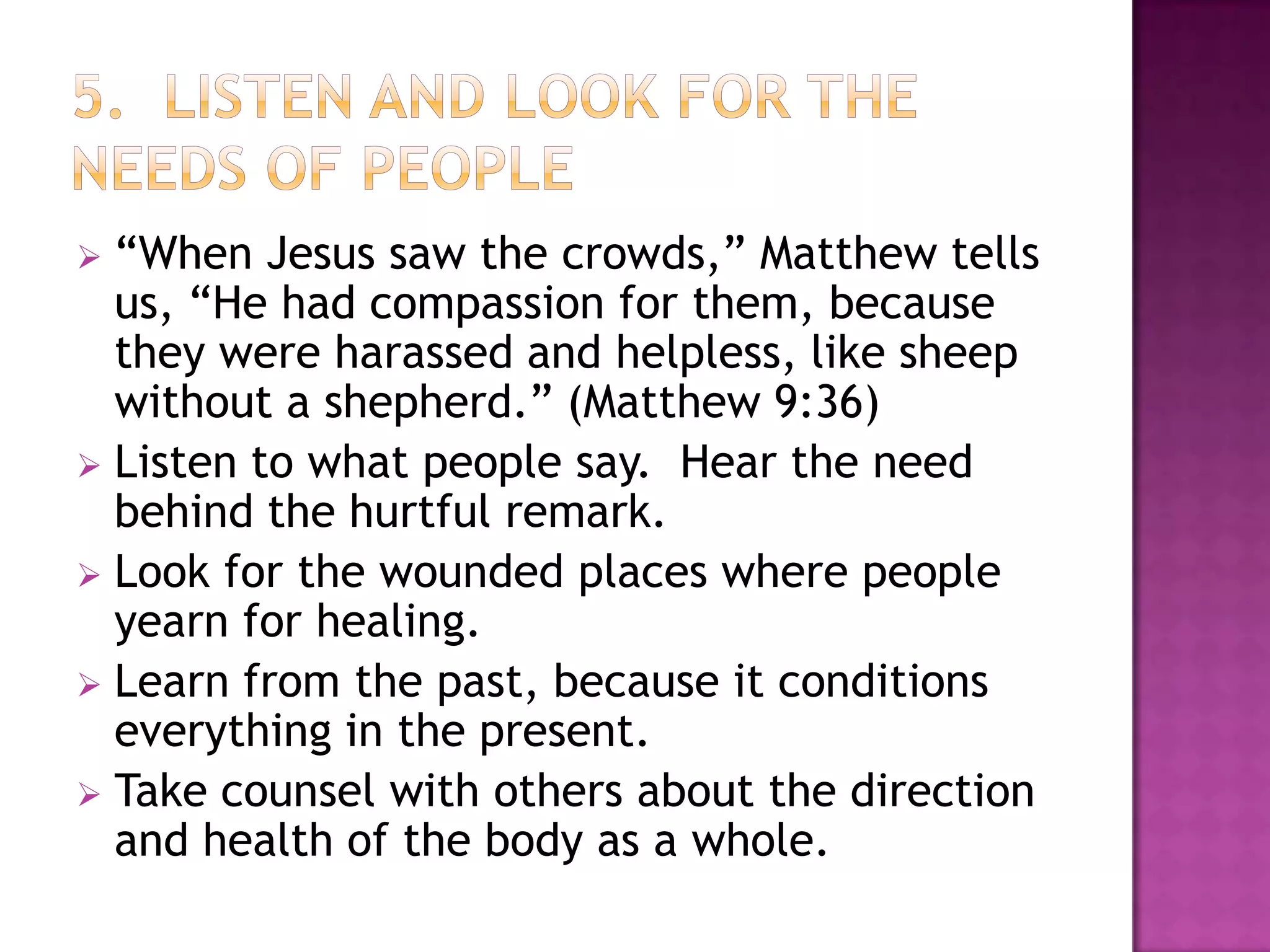 “When Jesus saw the crowds,” Matthew tells
us, “He had compassion for them, because
they were harassed and helpless, like sheep
without a shepherd.” (Matthew 9:36)
 Listen to what people say. Hear the need
behind the hurtful remark.
 Look for the wounded places where people
yearn for healing.
 Learn from the past, because it conditions
everything in the present.
 Take counsel with others about the direction
and health of the body as a whole.


 