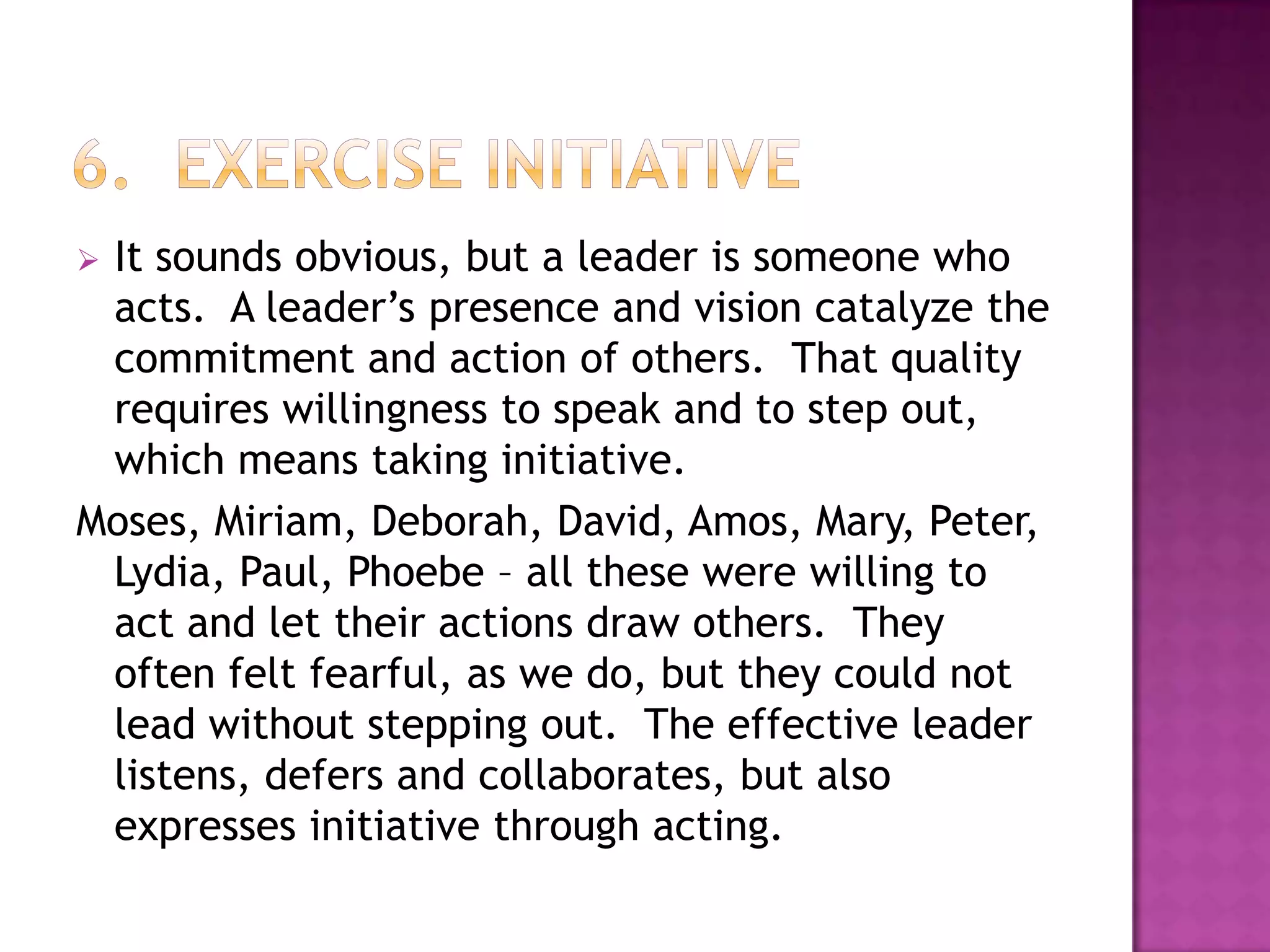 It sounds obvious, but a leader is someone who
acts. A leader’s presence and vision catalyze the
commitment and action of others. That quality
requires willingness to speak and to step out,
which means taking initiative.
Moses, Miriam, Deborah, David, Amos, Mary, Peter,
Lydia, Paul, Phoebe – all these were willing to
act and let their actions draw others. They
often felt fearful, as we do, but they could not
lead without stepping out. The effective leader
listens, defers and collaborates, but also
expresses initiative through acting.


 