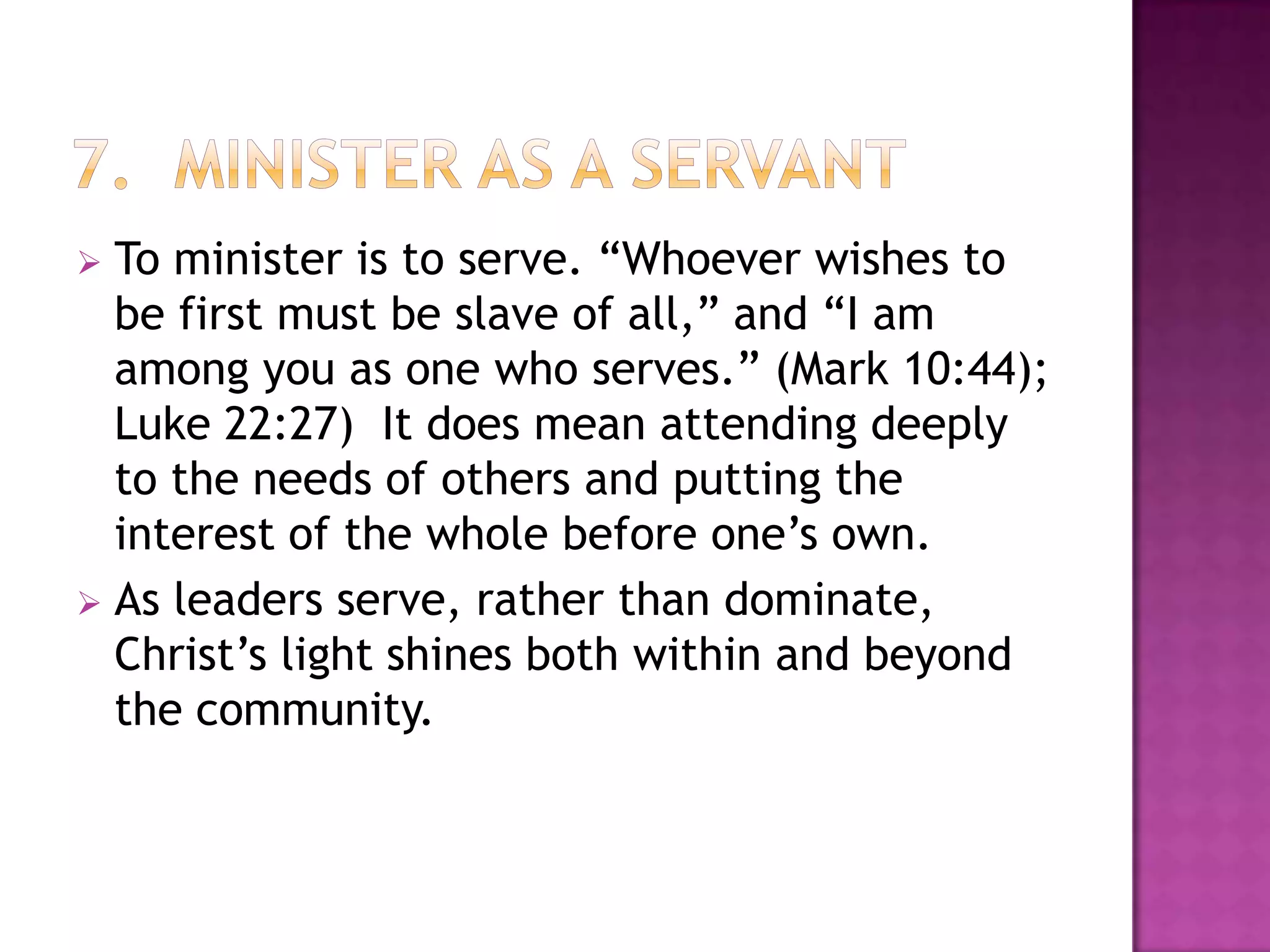 To minister is to serve. “Whoever wishes to
be first must be slave of all,” and “I am
among you as one who serves.” (Mark 10:44);
Luke 22:27) It does mean attending deeply
to the needs of others and putting the
interest of the whole before one’s own.
 As leaders serve, rather than dominate,
Christ’s light shines both within and beyond
the community.


 