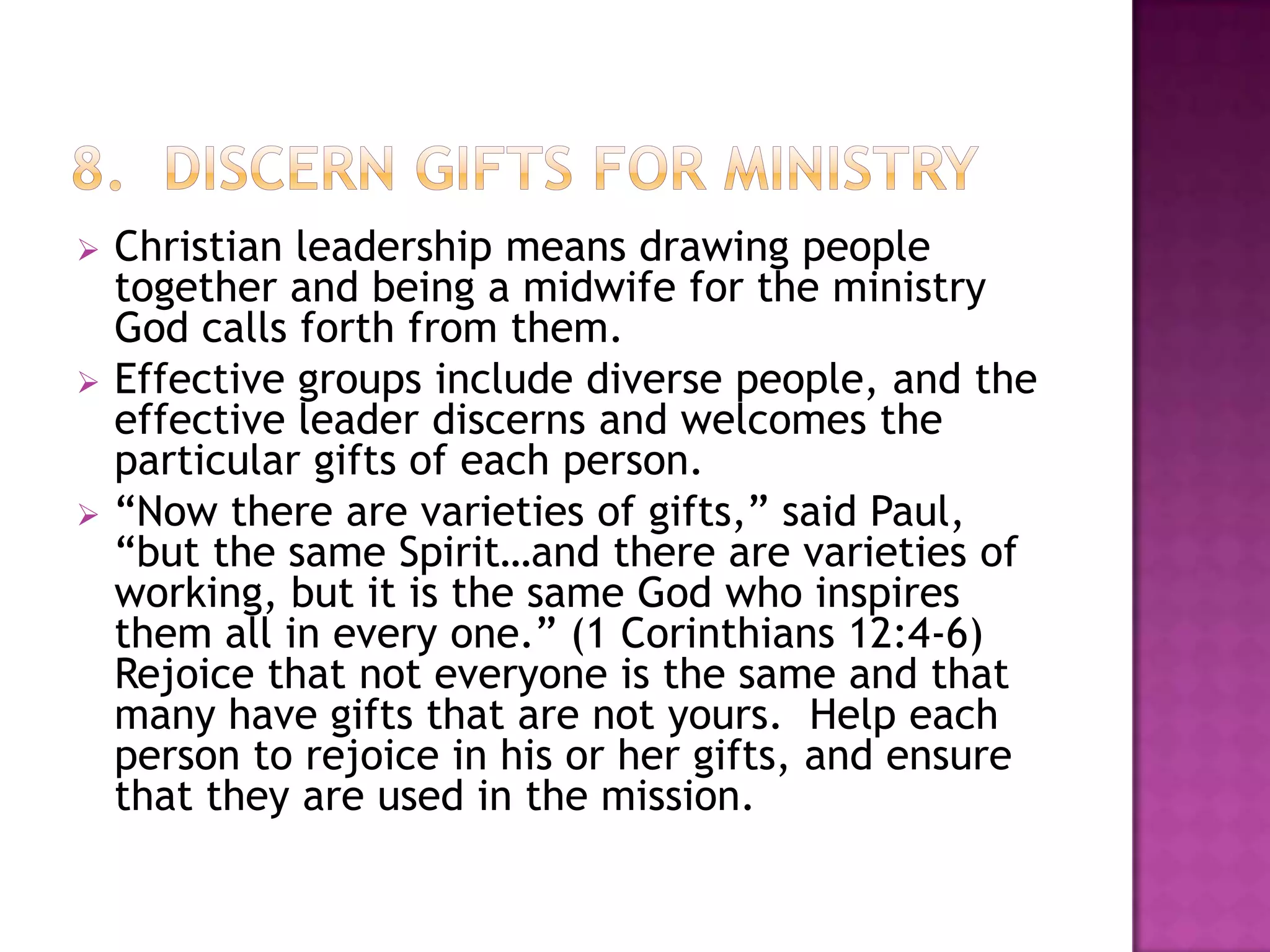 





Christian leadership means drawing people
together and being a midwife for the ministry
God calls forth from them.
Effective groups include diverse people, and the
effective leader discerns and welcomes the
particular gifts of each person.
“Now there are varieties of gifts,” said Paul,
“but the same Spirit…and there are varieties of
working, but it is the same God who inspires
them all in every one.” (1 Corinthians 12:4-6)
Rejoice that not everyone is the same and that
many have gifts that are not yours. Help each
person to rejoice in his or her gifts, and ensure
that they are used in the mission.

 