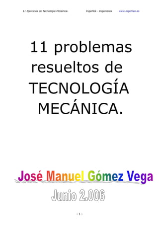 11 Ejercicios de Tecnología Mecánica.         IngeMek - Ingenieros   www.ingemek.es




    11 problemas
    resueltos de
    TECNOLOGÍA
     MECÁNICA.




                                        -1-
 