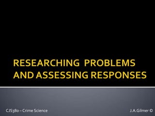 RESEARCHING  PROBLEMS AND ASSESSING RESPONSES CJS380 – Crime Science						J.A.Gilmer © 