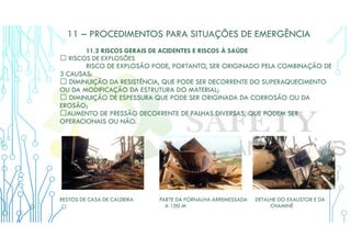 11 – PROCEDIMENTOS PARA SITUAÇÕES DE EMERGÊNCIA
11.2 RISCOS GERAIS DE ACIDENTES E RISCOS À SAÚDE
 RISCOS DE EXPLOSÕES
RISCO DE EXPLOSÃO PODE, PORTANTO, SER ORIGINADO PELA COMBINAÇÃO DE
3 CAUSAS:
 DIMINUIÇÃO DA RESISTÊNCIA, QUE PODE SER DECORRENTE DO SUPERAQUECIMENTO
OU DA MODIFICAÇÃO DA ESTRUTURA DO MATERIAL;
 DIMINUIÇÃO DE ESPESSURA QUE PODE SER ORIGINADA DA CORROSÃO OU DA
EROSÃO;
AUMENTO DE PRESSÃO DECORRENTE DE FALHAS DIVERSAS, QUE PODEM SER
OPERACIONAIS OU NÃO.
RESTOS DE CASA DE CALDEIRA PARTE DA FORNALHA ARREMESSADA DETALHE DO EXAUSTOR E DA
A 100 M CHAMINÉ
 