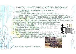 11 – PROCEDIMENTOS PARA SITUAÇÕES DE EMERGÊNCIA
11.2 RISCOS GERAIS DE ACIDENTES E RISCOS À SAÚDE
 RISCOS DE EXPLOSÕES
 O SUPERAQUECIMENTO COMO CAUSA DE EXPLOSÕES
QUANDO O AÇO COM QUE É CONSTRUÍDA A CALDEIRA É SUBMETIDO, EM
ALGUMA PARTE, À TEMPERATURAS MAIORES ÀQUELAS ADMISSÍVEIS, OCORRE REDUÇÃO DA
RESISTÊNCIA DO AÇO E AUMENTA O RISCO DE EXPLOSÃO. ENTRETANTO, ANTES DA
OCORRÊNCIA DA EXPLOSÃO PODEM HAVER DANOS: EMPENAMENTOS, ENVERGAMENTOS E
ABAULAMENTOS. AS PRINCIPAIS CAUSAS DO SUPERAQUECIMENTO SÃO:
 SELEÇÃO INADEQUADA DO AÇO NO PROJETO DA CALDEIRA;
 USO DE AÇOS COM DEFEITOS;
 PROLONGAMENTOS EXCESSIVOS DOS TUBOS;
 QUEIMADORES MAL POSICIONADOS;
 INCRUSTAÇÕES;
 OPERAÇÃO EM MARCHA FORÇADA;
 FALTA DE ÁGUA NAS REGIÕES DE TRANSMISSÃO DE CALOR;
* OS PRINCIPAIS MOTIVOS PARA A FALTA DE ÁGUA SÃO A CIRCULAÇÃO
DEFICIENTE DE ÁGUA E A FALHA OPERACIONAL.
DETALHE DO QUE SOBROU DO GERADOR.
 