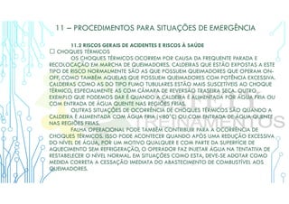 11 – PROCEDIMENTOS PARA SITUAÇÕES DE EMERGÊNCIA
11.2 RISCOS GERAIS DE ACIDENTES E RISCOS À SAÚDE
 CHOQUES TÉRMICOS
OS CHOQUES TÉRMICOS OCORREM POR CAUSA DA FREQUENTE PARADA E
RECOLOCAÇÃO EM MARCHA DE QUEIMADORES. CALDEIRAS QUE ESTÃO EXPOSTAS A ESTE
TIPO DE RISCO NORMALMENTE SÃO AS QUE POSSUEM QUEIMADORES QUE OPERAM ON-
OFF, COMO TAMBÉM AQUELAS QUE POSSUEM QUEIMADORES COM POTÊNCIA EXCESSIVA.
CALDEIRAS COMO AS DO TIPO FUMO TUBULARES ESTÃO MAIS SUSCETÍVEIS AO CHOQUE
TÉRMICO, ESPECIALMENTE AS COM CÂMARA DE REVERSÃO TRASEIRA SECA. OUTRO
EXEMPLO QUE PODEMOS DAR É QUANDO A CALDEIRA É ALIMENTADA POR ÁGUA FRIA OU
COM ENTRADA DE ÁGUA QUENTE NAS REGIÕES FRIAS.
OUTRAS SITUAÇÕES DE OCORRÊNCIA DE CHOQUES TÉRMICOS SÃO QUANDO A
CALDEIRA É ALIMENTADA COM ÁGUA FRIA (<80°C) OU COM ENTRADA DE ÁGUA QUENTE
NAS REGIÕES FRIAS.
FALHA OPERACIONAL PODE TAMBÉM CONTRIBUIR PARA A OCORRÊNCIA DE
CHOQUES TÉRMICOS. ISSO PODE ACONTECER QUANDO APÓS UMA REDUÇÃO EXCESSIVA
DO NÍVEL DE ÁGUA, POR UM MOTIVO QUALQUER E COM PARTE DA SUPERFÍCIE DE
AQUECIMENTO SEM REFRIGERAÇÃO, O OPERADOR FAZ INJETAR ÁGUA NA TENTATIVA DE
RESTABELECER O NÍVEL NORMAL. EM SITUAÇÕES COMO ESTA, DEVE-SE ADOTAR COMO
MEDIDA CORRETA A CESSAÇÃO IMEDIATA DO ABASTECIMENTO DE COMBUSTÍVEL AOS
QUEIMADORES.
 