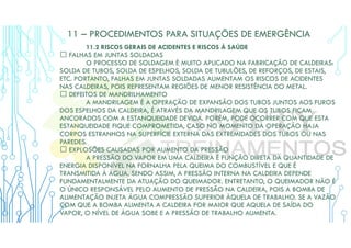 11 – PROCEDIMENTOS PARA SITUAÇÕES DE EMERGÊNCIA
11.2 RISCOS GERAIS DE ACIDENTES E RISCOS À SAÚDE
 FALHAS EM JUNTAS SOLDADAS
O PROCESSO DE SOLDAGEM É MUITO APLICADO NA FABRICAÇÃO DE CALDEIRAS:
SOLDA DE TUBOS, SOLDA DE ESPELHOS, SOLDA DE TUBULÕES, DE REFORÇOS, DE ESTAIS,
ETC. PORTANTO, FALHAS EM JUNTAS SOLDADAS AUMENTAM OS RISCOS DE ACIDENTES
NAS CALDEIRAS, POIS REPRESENTAM REGIÕES DE MENOR RESISTÊNCIA DO METAL.
 DEFEITOS DE MANDRILHAMENTO
A MANDRILAGEM É A OPERAÇÃO DE EXPANSÃO DOS TUBOS JUNTOS AOS FUROS
DOS ESPELHOS DA CALDEIRA, É ATRAVÉS DA MANDRILAGEM QUE OS TUBOS FICAM
ANCORADOS COM A ESTANQUEIDADE DEVIDA. PORÉM, PODE OCORRER COM QUE ESTA
ESTANQUEIDADE FIQUE COMPROMETIDA, CASO NO MOMENTO DA OPERAÇÃO HAJA
CORPOS ESTRANHOS NA SUPERFÍCIE EXTERNA DAS EXTREMIDADES DOS TUBOS OU NAS
PAREDES.
 EXPLOSÕES CAUSADAS POR AUMENTO DA PRESSÃO
A PRESSÃO DO VAPOR EM UMA CALDEIRA É FUNÇÃO DIRETA DA QUANTIDADE DE
ENERGIA DISPONÍVEL NA FORNALHA PELA QUEIMA DO COMBUSTÍVEL E QUE É
TRANSMITIDA À ÁGUA. SENDO ASSIM, A PRESSÃO INTERNA NA CALDEIRA DEPENDE
FUNDAMENTALMENTE DA ATUAÇÃO DO QUEIMADOR. ENTRETANTO, O QUEIMADOR NÃO É
O ÚNICO RESPONSÁVEL PELO AUMENTO DE PRESSÃO NA CALDEIRA, POIS A BOMBA DE
ALIMENTAÇÃO INJETA ÁGUA COMPRESSÃO SUPERIOR ÀQUELA DE TRABALHO. SE A VAZÃO
COM QUE A BOMBA ALIMENTA A CALDEIRA FOR MAIOR QUE AQUELA DE SAÍDA DO
VAPOR, O NÍVEL DE ÁGUA SOBE E A PRESSÃO DE TRABALHO AUMENTA.
 