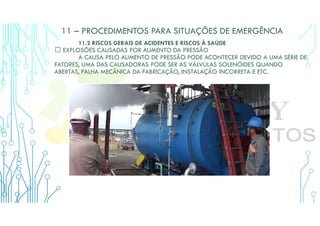 11 – PROCEDIMENTOS PARA SITUAÇÕES DE EMERGÊNCIA
11.2 RISCOS GERAIS DE ACIDENTES E RISCOS À SAÚDE
 EXPLOSÕES CAUSADAS POR AUMENTO DA PRESSÃO
A CAUSA PELO AUMENTO DE PRESSÃO PODE ACONTECER DEVIDO A UMA SÉRIE DE
FATORES, UMA DAS CAUSADORAS PODE SER AS VÁLVULAS SOLENÓIDES QUANDO
ABERTAS, FALHA MECÂNICA DA FABRICAÇÃO, INSTALAÇÃO INCORRETA E ETC.
 