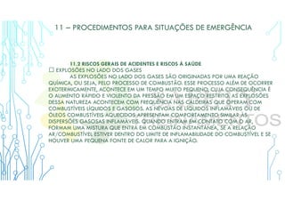 11 – PROCEDIMENTOS PARA SITUAÇÕES DE EMERGÊNCIA
11.2 RISCOS GERAIS DE ACIDENTES E RISCOS À SAÚDE
 EXPLOSÕES NO LADO DOS GASES
AS EXPLOSÕES NO LADO DOS GASES SÃO ORIGINADAS POR UMA REAÇÃO
QUÍMICA, OU SEJA, PELO PROCESSO DE COMBUSTÃO. ESSE PROCESSO ALÉM DE OCORRER
EXOTERMICAMENTE, ACONTECE EM UM TEMPO MUITO PEQUENO, CUJA CONSEQUÊNCIA É
O AUMENTO RÁPIDO E VIOLENTO DA PRESSÃO EM UM ESPAÇO RESTRITO. AS EXPLOSÕES
DESSA NATUREZA ACONTECEM COM FREQUÊNCIA NAS CALDEIRAS QUE OPERAM COM
COMBUSTÍVEIS LÍQUIDOS E GASOSOS. AS NÉVOAS DE LÍQUIDOS INFLAMÁVEIS OU DE
ÓLEOS COMBUSTÍVEIS AQUECIDOS APRESENTAM COMPORTAMENTO SIMILAR ÀS
DISPERSÕES GASOSAS INFLAMÁVEIS. QUANDO ENTRAM EM CONTATO COM O AR,
FORMAM UMA MISTURA QUE ENTRA EM COMBUSTÃO INSTANTÂNEA, SE A RELAÇÃO
AR/COMBUSTÍVEL ESTIVER DENTRO DO LIMITE DE INFLAMABILIDADE DO COMBUSTÍVEL E SE
HOUVER UMA PEQUENA FONTE DE CALOR PARA A IGNIÇÃO.
 