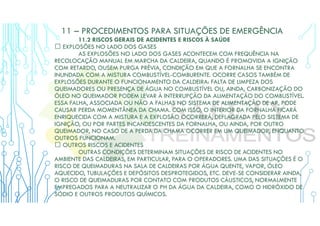 11 – PROCEDIMENTOS PARA SITUAÇÕES DE EMERGÊNCIA
11.2 RISCOS GERAIS DE ACIDENTES E RISCOS À SAÚDE
 EXPLOSÕES NO LADO DOS GASES
AS EXPLOSÕES NO LADO DOS GASES ACONTECEM COM FREQUÊNCIA NA
RECOLOCAÇÃO MANUAL EM MARCHA DA CALDEIRA, QUANDO É PROMOVIDA A IGNIÇÃO
COM RETARDO, OUSEM PURGA PRÉVIA, CONDIÇÃO EM QUE A FORNALHA SE ENCONTRA
INUNDADA COM A MISTURA COMBUSTÍVEL-COMBURENTE. OCORRE CASOS TAMBÉM DE
EXPLOSÕES DURANTE O FUNCIONAMENTO DA CALDEIRA: FALTA DE LIMPEZA DOS
QUEIMADORES OU PRESENÇA DE ÁGUA NO COMBUSTÍVEL OU, AINDA, CARBONIZAÇÃO DO
ÓLEO NO QUEIMADOR PODEM LEVAR À INTERRUPÇÃO DA ALIMENTAÇÃO DO COMBUSTÍVEL.
ESSA FALHA, ASSOCIADA OU NÃO A FALHAS NO SISTEMA DE ALIMENTAÇÃO DE AR, PODE
CAUSAR PERDA MOMENTÂNEA DA CHAMA. COM ISSO, O INTERIOR DA FORNALHA FICARÁ
ENRIQUECIDA COM A MISTURA E A EXPLOSÃO OCORRERÁ, DEFLAGRADA PELO SISTEMA DE
IGNIÇÃO, OU POR PARTES INCANDESCENTES DA FORNALHA, OU AINDA, POR OUTRO
QUEIMADOR, NO CASO DE A PERDA DA CHAMA OCORRER EM UM QUEIMADOR, ENQUANTO
OUTROS FUNCIONAM.
 OUTROS RISCOS E ACIDENTES
OUTRAS CONDIÇÕES DETERMINAM SITUAÇÕES DE RISCO DE ACIDENTES NO
AMBIENTE DAS CALDEIRAS, EM PARTICULAR, PARA O OPERADORES. UMA DAS SITUAÇÕES É O
RISCO DE QUEIMADURAS NA SALA DE CALDEIRAS POR ÁGUA QUENTE, VAPOR, ÓLEO
AQUECIDO, TUBULAÇÕES E DEPÓSITOS DESPROTEGIDOS, ETC. DEVE-SE CONSIDERAR AINDA,
O RISCO DE QUEIMADURAS POR CONTATO COM PRODUTOS CÁUSTICOS, NORMALMENTE
EMPREGADOS PARA A NEUTRALIZAR O PH DA ÁGUA DA CALDEIRA, COMO O HIDRÓXIDO DE
SÓDIO E OUTROS PRODUTOS QUÍMICOS.
 