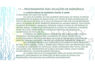 11 – PROCEDIMENTOS PARA SITUAÇÕES DE EMERGÊNCIA
11.2 RISCOS GERAIS DE ACIDENTES E RISCOS À SAÚDE
 EXPLOSÕES NO LADO DOS GASES
NA CASA DE CALDEIRA OU NAS CALDEIRAS INSTALADAS AO TEMPO, HÁ RISCOS
CONSIDERÁVEIS DE QUEDAS DE MESMO NÍVEL, EM VIRTUDE DE ÓLEO IMPREGNADO NO
PISO OU DE POÇAS DE ÓLEO, SE O LOCAL DE TRABALHO NÃO FOR CONVENIENTEMENTE
LIMPO. AS QUEDAS DE NÍVEIS DIFERENTES REPRESENTAM MAIORES PERIGOS, POIS EXISTEM
CALDEIRAS DE DIVERSOS TAMANHOS, PODENDO ATINGIR ALTURAS DE ATÉ DEZENAS DE
METROS. NESSAS CALDEIRAS HÁ NECESSIDADE DE ACESSO DO OPERADOR A DIVERSOS
NÍVEIS, SEJA PARA OBSERVAÇÃO DE VISORES DE FORNALHA, DE SISTEMAS DE
ALIMENTAÇÃO, DE VÁLVULAS, ETC.
A PRESENÇA DE RUÍDO DE BAIXA FREQUÊNCIA DOS QUEIMADORES E DE ALTA
FREQUÊNCIA PROPORCIONADA POR VAZAMENTOS DE VAPOR (ACIDENTAIS OU
INTENCIONALMENTE PROVOCADOS PELAS VÁLVULAS DE SEGURANÇA) CONSTITUI UM
ESPECTRO SONORO PECULIAR E VARIÁVEL AO LONGO DA JORNADA DE TRABALHO.
DESCONFORTO TÉRMICO NAS OPERAÇÕES DE CALDEIRAS É MUITO FREQUENTE E
DE FÁCIL CONSTATAÇÃO, PORÉM A SOBRECARGA TÉRMICA PARA SER IDENTIFICADA, EXIGE
A ANÁLISE DE CADA CASO EM PARTICULAR, SENDO NECESSÁRIO PARA TANTO, NÃO SÓ
AVALIAÇÕES COM TERMÔMETROS DE GLOBO E DE BULBO ÚMIDO, COMO TAMBÉM
EXAMES MÉDICOS E ACOMPANHAMENTO INDIVIDUAL.
HÁ TAMBÉM RISCOS DE OS OPERADORES TEREM OS OLHOS EXPOSTOS À
RADIAÇÃO INFRAVERMELHA EM OPERAÇÕES DE REGULAGEM DE CHAMA E EM
OBSERVAÇÕES PROLONGADAS DE SUPERFÍCIES INCANDESCENTES.
 