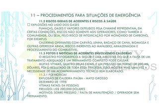11 – PROCEDIMENTOS PARA SITUAÇÕES DE EMERGÊNCIA
11.2 RISCOS GERAIS DE ACIDENTES E RISCOS À SAÚDE
 EXPLOSÕES NO LADO DOS GASES
FUMAÇAS, GASES E VAPORES EXPELIDOS PELA CHAMINÉ REPRESENTAM, EM
CERTAS CONDIÇÕES, RISCOS NÃO SOMENTE AOS OPERADORES, COMO TAMBÉM À
COMUNIDADE, OU SEJA, PELO RISCO DE INTOXICAÇÃO POR MONÓXIDO DE CARBONO,
POR EXEMPLO.
CALDEIRAS OPERANTES COM CARVÃO, LENHA, BAGAÇO DE CANA, BIOMASSA E
OUTRAS OFERECEM AINDA, RISCOS INERENTES AO MANUSEIO, ARMAZENAGEM E
PROCESSAMENTO DO COMBUSTÍVEL.
11.3 FOTOS E NOTÍCIAS DE ACIDENTES ENVOLVENDO CALDEIRAS
O REGISTRO FOTOGRÁFICO A SEGUIR É UMA AMOSTRA DO QUE A FALTA DE UM
TRATAMENTO ADEQUADO E UM TREINAMENTO COMPLETO PODE CAUSAR.
MUITAS VÍTIMAS, QUATRO DELAS FATAIS, E UM PREJUÍZO EM TORNO DE 200 MIL
DÓLARES, FOI O RESULTADO DE TODA ESSA TRAGÉDIA. ISSO MOSTRA MAIS UMA VEZ A
NECESSIDADE DE UM ACOMPANHAMENTO TÉCNICO BEM ELABORADO.
11.3.1 FOI NOTÍCIA!
EXPLOSÃO DE CALDEIRA ITAÚBA - MATO GROSSO
DEZEMBRO DE 1998
VÍTIMAS FATAIS: 04 PESSOAS
PREJUÍZO: US$ 200.000 DÓLARES
MOTIVOS: SOBRE PRESSÃO / FALTA DE MANUTENÇÃO / OPERADOR SEM
TREINAMENTO.
 