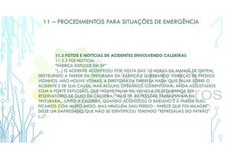 11 – PROCEDIMENTOS PARA SITUAÇÕES DE EMERGÊNCIA
11.3 FOTOS E NOTÍCIAS DE ACIDENTES ENVOLVENDO CALDEIRAS
11.3.2 FOI NOTÍCIA!
“FÁBRICA EXPLODE EM SP”
“(...) O ACIDENTE ACONTECEU POR VOLTA DAS 10 HORAS DA MANHÃ DE ONTEM,
DESTRUINDO A PAREDE DA TINTURARIA DA FÁBRICA E QUEBRANDO VIDRAÇAS DE PRÉDIOS
VIZINHOS. NÃO HOUVE VÍTIMAS. A DIRETORIA DA EMPRESA NADA QUIS FALAR SOBRE O
ACIDENTE E DE SUA CAUSA, MAS ALGUNS OPERÁRIOS COMENTAVAM, AINDA ASSUSTADOS
COM A FORTE EXPLOSÃO, QUE HOUVE FALHA DA VÁLVULA DE SEGURANÇA DO
RESERVATÓRIO DE ÓLEO DA CALDEIRA. "MAIS DE 40 PESSOAS TRABALHAVAM NA
TINTURARIA, JUNTO A CALDEIRA, QUANDO ACONTECEU O BARULHO E A PAREDE RUIU.
FICAMOS COM MUITO MEDO. MAS NINGUÉM SAIU FERIDO - PARECE QUE FOI MILAGRE"-
DISSE UM EMPREGADO, QUE NÃO SE IDENTIFICOU TEMENDO "REPRESÁLIAS DO PATRÃO"
(...)”.
 