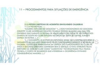11 – PROCEDIMENTOS PARA SITUAÇÕES DE EMERGÊNCIA
11.3 FOTOS E NOTÍCIAS DE ACIDENTES ENVOLVENDO CALDEIRAS
11.3.4 FOI NOTÍCIA!
“CALDEIRA EXPLODE NO GRACIOSA” “(...) DOIS FUNCIONÁRIOS DO GRACIOSA
COUNTRY CLUBE MORRERAM E QUATRO FICARAM FERIDOS QUANDO UMA DAS TRÊS
CALDEIRAS QUE GARANTE O SISTEMA DE AQUECIMENTO DO SETOR DE VESTIÁRIOS DOS
CAMPOS DE GOLFE DO CLUBE EXPLODIU NO INÍCIO DA TARDE DE ONTEM, DURANTE
LIMPEZA DE ROTINA. (...)”
“(...) VAZAMENTO: O MOTIVO DA EXPLOSÃO AINDA NÃO CONFIRMADO SERIA O
VAZAMENTO DE GÁS NÃO OBSERVADO PELOS FUNCIONÁRIOS DURANTE A RETIRADA DA
CALDEIRA. TODOS QUE TRABALHAVAM NA LIMPEZA SÃO FUNCIONÁRIOS DO CLUBE HÁ
ANOS E SEGUNDO DIRETORES CONHECEM BEM O SERVIÇO. O FATO ATRIBUÍDO PELOS
DIRETORES NA SEDE DO CLUBE COMO "LAMENTÁVEL" FOI REGISTRADO PELA POLÍCIA
TÉCNICA, E CORPO DE BOMBEIROS QUE ATENDERAM A OCORRÊNCIA EVITANDO
CONSEQUÊNCIAS MAIORES. (...)”
 