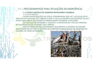 11 – PROCEDIMENTOS PARA SITUAÇÕES DE EMERGÊNCIA
11.3 FOTOS E NOTÍCIAS DE ACIDENTES ENVOLVENDO CALDEIRAS
11.3.5 FOI NOTÍCIA!
CAUSAS INVESTIGAÇÕES NO LOCAL CONFIRMARAM QUE AS 2 VÁLVULAS DE BY-
PASS DAS XVS ESTAVAM 50% ABERTAS E QUE A VÁLVULA PRINCIPAL DE CONTROLE DE GLP
ESTAVA 66% ABERTA NO MOMENTO IMEDIATAMENTE ANTERIOR À EXPLOSÃO.
AS VÁLVULAS DE BLOQUEIO A JUSANTE E A MONTANTE DA VÁLVULA PRINCIPAL
DE CONTROLE DE GLP ESTAVAM 100% ABERTAS.
HOUVE PORTANTO UM ALINHAMENTO QUE PERMITIU A ENTRADA DE GRANDE
QUANTIDADE DE GLP PARA A CÂMARA DE COMBUSTÃO, RESULTANDO NA EXPLOSÃO DA
CALDEIRA NA HORA DA IGNIÇÃO.
 