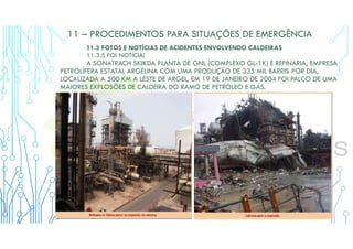 11 – PROCEDIMENTOS PARA SITUAÇÕES DE EMERGÊNCIA
11.3 FOTOS E NOTÍCIAS DE ACIDENTES ENVOLVENDO CALDEIRAS
11.3.5 FOI NOTÍCIA!
A SONATRACH SKIKDA PLANTA DE GNL (COMPLEXO GL-1K) E REFINARIA, EMPRESA
PETROLÍFERA ESTATAL ARGELINA COM UMA PRODUÇÃO DE 335 MIL BARRIS POR DIA,
LOCALIZADA A 500 KM A LESTE DE ARGEL, EM 19 DE JANEIRO DE 2004 FOI PALCO DE UMA
MAIORES EXPLOSÕES DE CALDEIRA DO RAMO DE PETRÓLEO E GÁS.
 