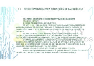 11 – PROCEDIMENTOS PARA SITUAÇÕES DE EMERGÊNCIA
11.3 FOTOS E NOTÍCIAS DE ACIDENTES ENVOLVENDO CALDEIRAS
11.3.5 FOI NOTÍCIA!
O ACIDENTE (SEQUÊNCIA DOS EVENTOS)
ÀS 6:39 H EM 19 DE JANEIRO, FOI OBSERVADA O AUMENTO DA PRESSÃO DE
VAPOR DA UNIDADE DE GL1-K 40 (TREM 40). O OPERADOR REDUZIU ENTRADA DE
COMBUSTÍVEL PARA O NÍVEL MAIS BAIXO NA TENTATIVA DE ABAIXAR A PRESSÃO DA
CALDEIRA.
SEGUNDOS MAIS TARDE, ÀS 06:40 HOUVE UMA PRIMEIRA EXPLOSÃO (A
CALDEIRA), SEGUIDO IMEDIATAMENTE POR UMA ENORME EXPLOSÃO - BLEVE.
TESTEMUNHAS RELATARAM QUE SENTIRAM VIBRAÇÕES ANTES DA PRIMEIRA EXPLOSÃO.
OS TANQUES CONTENDO LÍQUIDOS INFLAMÁVEIS NAS REDONDEZAS DA
CALDEIRA ROMPERAM, AUMENTANDO AINDA MAIS OS DANOS JÁ QUE UM GRANDE
INCÊNDIO SE ALASTROU NOS TRENS DE 40, 30 E 20, DEVIDO À LIBERAÇÃO DE GÁS E
LÍQUIDOS INFLAMÁVEL CAUSADA PELA EXPLOSÃO.
APÓS 8 HORAS, O FOGO NOS TRENS 20, 30 E 40 FOI EXTINTO.
MUITOS PROTESTARAM DIZENDO QUE JÁ HAVIAM AVISADO SOBRE OS DEFEITOS
DE UMA DAS CALDEIRAS, MAS QUE A DIRETORIA NÃO LHES DEU OUVIDOS.
 