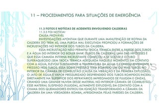 11 – PROCEDIMENTOS PARA SITUAÇÕES DE EMERGÊNCIA
11.3 FOTOS E NOTÍCIAS DE ACIDENTES ENVOLVENDO CALDEIRAS
11.3.5 FOI NOTÍCIA!
CAUSA PROVÁVEL
INVESTIGAÇÕES APONTAM QUE DURANTE UMA MANUTENÇÃO DE ROTINA DA
CALDEIRA DO TREM 40, UMA PURGA MAL EXECUTADA PROPICIOU A FORMAÇÕES DE
INCRUSTAÇÕES NO INTERIOR DOS TUBOS DA CALDEIRA.
ESSA INCRUSTAÇÃO NÃO PERMITIU TROCA TÉRMICA ENTRE A PAREDE DOS TUBOS
E A ÁGUA DO INTERIOR DO BOILER BANK (TUBOS DA CALDEIRA). UMA DAS HIPÓTESES É
QUE ESSA CAMADA INTERNA INCRUSTANTE COMEÇOU A SE SOLTAR E O TUBO
SUPERAQUECIDO (SEM TROCA TÉRMICA ADEQUADA NAQUELE MOMENTO) EM CONTATO
COM A ÁGUA, ELEVOU SUBITAMENTE A TEMPERATURA DA ÁGUA E CONSEQUENTEMENTE A
PRESSÃO NOS TUBOS. ESSA SOBRE PRESSÃO TERIA ROMPIDO UM OU MAIS TUBOS NO
INTERIOR DA CÂMARA DE COMBUSTÃO (CAUSA DA VIBRAÇÃO E DA PRIMEIRA EXPLOSÃO).
O JATO DE ÁGUA E VAPOR PRESSURIZADO DESPRENDIDO DOS TUBOS ROMPIDOS INCIDIU
DIRETAMENTE NA SUPERFÍCIE DOS REFRATÁRIOS IMPREGNADOS DE FULIGEM E CINZAS,
CRIANDO UMA GRANDE NUVEM DESSE MATERIAL NO INTERIOR CÂMARA DE COMBUSTÃO.
ESSE MATERIAL SUSPENSO (FULIGEM), ALTAMENTE EXPLOSIVO, EM CONTATO COM A
CHAMA DOS QUEIMADORES ENTROU EM IGNIÇÃO TRANSFORMADO A CÂMARA DA
CALDEIRA EM UMA VERDADEIRA BOMBA, APRISIONADA PELAS PAREDES DA CALDEIRA.
 