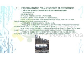11 – PROCEDIMENTOS PARA SITUAÇÕES DE EMERGÊNCIA
11.3 FOTOS E NOTÍCIAS DE ACIDENTES ENVOLVENDO CALDEIRAS
11.3.5 FOI NOTÍCIA!
CONSEQUÊNCIAS
27 TRABALHADORES MORTOS E 74 FERIDOS;
DANOS MATERIAIS ESTIMADOS EM US$ 800,000,000;
OS LUCRATIVOS CONTRATOS DE FORNECIMENTO DE GNL DA PLANTA FORAM
TRANSFERIDOS PARA OUTROS FORNECEDORES;
A PRODUÇÃO DE GNL CAIU 76% NAQUELE ANO;
A PRODUÇÃO DA REFINARIA FOI SUSPENSA E O PREÇO DO PETRÓLEO NO MERCADO
INTERNACIONAL SUBIU A UM NÍVEL RECORDE EM 10 MESES;
NOVOS PROJETOS DE PLANTAS ELIMINOU A NECESSIDADE DE CALDEIRAS, QUE FORAM
SUBSTITUÍDOS POR PROJETOS MAIS EFICIENTES DE TURBINAS A GÁS E COMPRESSORES;
A ARGÉLIA É O SEGUNDO MAIOR EXPORTADOR DE GNL DO MUNDO, DEPOIS DA
INDONÉSIA. PELO MENOS 25% DA PRODUÇÃO É PARA SUPRIR O SUL DA EUROPA.
 