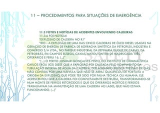 11 – PROCEDIMENTOS PARA SITUAÇÕES DE EMERGÊNCIA
11.3 FOTOS E NOTÍCIAS DE ACIDENTES ENVOLVENDO CALDEIRAS
11.3.6 FOI NOTÍCIA!
“EXPLOSÃO DE CALDEIRA NO RJ”
“RIO - A EXPLOSÃO DE UMA DAS CINCO CALDEIRAS DE ÓLEO DIESEL USADAS NA
GERAÇÃO DE ENERGIA DE FABRICA DE BORRACHA SINTÉTICA DA PETROFLEX, INDÚSTRIA E
COMÉRCIO S/A LTDA., NO PARQUE INDUSTRIAL DA REFINARIA DUQUE DE CAXIAS, DA
PETROBRÁS, EM CAMPOS ELÍSEOS, CAXIAS, MATOU ONTEM DE MADRUGADA TRÊS
OPERÁRIOS E FERIU 16. (...)”
“(...) O PERITO JOSIMAR GONÇALVES PINTO, DO INSTITUTO DE CRIMINALÍSTICA
CARLOS ÉBOLI (ICE) DISSE QUE A EXPLOSÃO FOI CAUSADA PELO ROMPIMENTO DA
TUBULAÇÃO INTERNA DE ÁGUA DA CALDEIRA, DEFLAGRANDO BRUSCA PRESSÃO DE GÁS,
NÃO CONTIDA POR UMA VÁLVULA QUE NÃO SE ABRIU. QUALIFICOU DE FORTUITA A
ORIGEM DA EXPLOSÃO, QUE PODE TER SIDO POR FALHA TÉCNICA OU HUMANA. ELE
ACRESCENTOU QUE A CALDEIRA FOI COMPLETAMENTE DESTRUÍDA, TRANSFORMANDO-SE
NUM MONTE DE FERROS RETORCIDOS E QUE OS OPERÁRIOS MORTOS E FERIDOS
TRABALHAVAM NA MANUTENÇÃO DE UMA CALDEIRA AO LADO, QUE NÃO ESTAVA
FUNCIONANDO. (...)”
 
