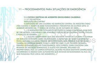 11 – PROCEDIMENTOS PARA SITUAÇÕES DE EMERGÊNCIA
11.3 FOTOS E NOTÍCIAS DE ACIDENTES ENVOLVENDO CALDEIRAS
11.3.7 FOI NOTÍCIA!
“EXPLOSÃO EM CURITIBA”
“A EXPLOSÃO DE UMA CALDEIRA NO BARRACÃO CENTRAL DA INDÚSTRIA ÍNDIO
LTDA CAUSOU A MORTE DE DOIS FUNCIONÁRIOS E FERIMENTOS EM OUTROS OITO. O
ACIDENTE OCORREU ÀS 17 HORAS DE ONTEM (26 DE OUTUBRO DE 2000), ...
“(...) O BARRACÃO FOI TOTALMENTE DESTRUÍDO E CASAS E EMPRESAS, NUM RAIO
DE 200 METROS, CHEGARAM A SER ATINGIDAS POR PEÇAS DA CALDEIRA, TELHAS, TIJOLOS
E PEDAÇOS DE MADEIRA. (...)”
“(...) ALGUNS OBSERVARAM QUE SAIU BASTANTE VAPOR DA CALDEIRA E OUVIRAM
UM BARULHO ESTRANHO ANTES DA EXPLOSÃO. A ESTRUTURA DE TODO O BARRACÃO
FICOU ABALADA E O LOCAL PODERÁ SER INTERDITADO. NOS PRÉDIOS MAIS PRÓXIMOS
TAMBÉM OCORRERAM DANOS, COMO A SEDE DO HSBC, CUJO TELHADO DESABOU,
FERINDO LEVEMENTE ALGUNS FUNCIONÁRIOS. NOS FUNDOS, ONDE FUNCIONA UMA
REVENDA DE VEÍCULOS SEMINOVOS, O SUSTO FOI GRANDE, SEGUNDO OS
PROPRIETÁRIOS. DOS 25 CARROS EXPOSTOS, QUATRO FICARAM BASTANTE DANIFICADOS,
OCORRENDO O MESMO COM AUTOMÓVEIS QUE ESTAVAM ESTACIONADOS NA RUA OU
QUE PASSAVAM PELO LOCAL NO MOMENTO.(...)”
 