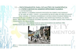 11 – PROCEDIMENTOS PARA SITUAÇÕES DE EMERGÊNCIA
11.3 FOTOS E NOTÍCIAS DE ACIDENTES ENVOLVENDO CALDEIRAS
11.3.8 FOI NOTÍCIA!
“AO MENOS 12 MORREM DURANTE EXPLOSÃO EM FÁBRICA NAS FILIPINAS”
07 DE ABRIL DE 2009 • 23H55 • ATUALIZADO EM 08 DE ABRIL DE 2009 ÀS 02H59”
“PELO MENOS 12 PESSOAS MORRERAM E OUTRAS CINCO FICARAM FERIDAS NA
EXPLOSÃO DE UMA CALDEIRA EM UMA FÁBRICA NO NORTE DAS FILIPINAS, NA NOITE
DESSA TERÇA-FEIRA. O ACIDENTE OCORREU QUANDO A CALDEIRA USADA PARA FABRICAR
POLIESTIRENO ERA REAQUECIDA.
POLICIAIS E BOMBEIROS BUSCAM NOS ESCOMBROS DO EDIFÍCIO TRÊS
EMPREGADOS QUE AINDA ESTÃO DESAPARECIDOS.”
FOTO 11- TRABALHADORES LIMPAM OS DESTROÇOS DE UMA CALDEIRA QUE EXPLODIU EM UMA FÁBRICA NAS
FILIPINAS
 