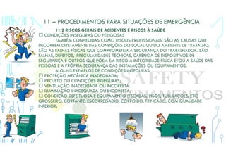 11 – PROCEDIMENTOS PARA SITUAÇÕES DE EMERGÊNCIA
11.2 RISCOS GERAIS DE ACIDENTES E RISCOS À SAÚDE
 CONDIÇÕES INSEGURAS OU PERIGOSAS
TAMBÉM CONHECIDAS COMO RISCOS PROFISSIONAIS, SÃO AS CAUSAS QUE
DECORREM DIRETAMENTE DAS CONDIÇÕES DO LOCAL OU DO AMBIENTE DE TRABALHO.
SÃO AS FALHAS FÍSICAS QUE COMPROMETEM A SEGURANÇA DO TRABALHADOR. SÃO
FALHAS, DEFEITOS, IRREGULARIDADES TÉCNICAS, CARÊNCIA DE DISPOSITIVOS DE
SEGURANÇA E OUTROS QUE PÕEM EM RISCO A INTEGRIDADE FÍSICA E/OU A SAÚDE DAS
PESSOAS E A PRÓPRIA SEGURANÇA DAS INSTALAÇÕES OU EQUIPAMENTOS.
ALGUNS EXEMPLOS DE CONDIÇÕES INSEGURAS:
 PROTEÇÃO MECÂNICA INADEQUADA;
 PROJETO OU CONDIÇÕES INSEGURAS;
 VENTILAÇÃO INADEQUADA OU INCORRETA.
 ILUMINAÇÃO INADEQUADA OU INCORRETA;
 CONDIÇÃO DEFEITUOSA E EQUIPAMENTO (ESCADAS, PISOS, TUBULAÇÕES, ETC)
GROSSEIRO, CORTANTE, ESCORREGADIO, CORROÍDO, TRINCADO, COM QUALIDADE
INFERIOR;
 